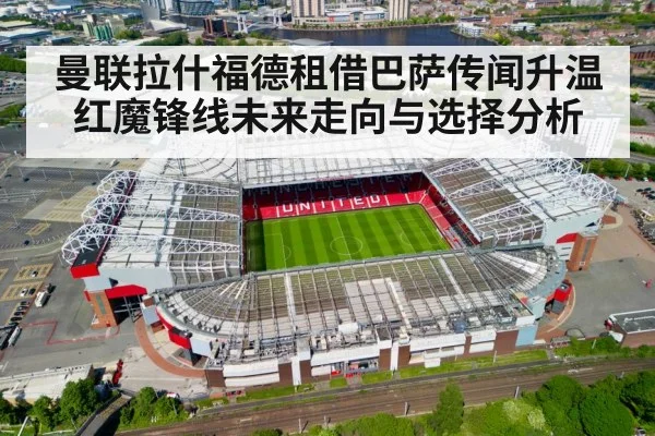 曼联拉什福德租借巴萨传闻升温 红魔锋线未来走向与选择分析